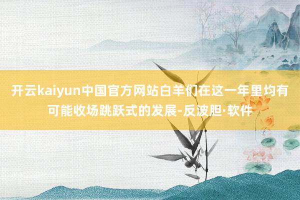 开云kaiyun中国官方网站白羊们在这一年里均有可能收场跳跃式的发展-反波胆·软件