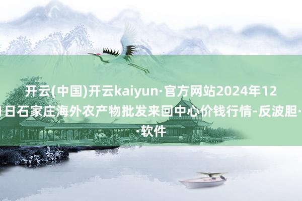 开云(中国)开云kaiyun·官方网站2024年12月31日石家庄海外农产物批发来回中心价钱行情-反波胆·软件