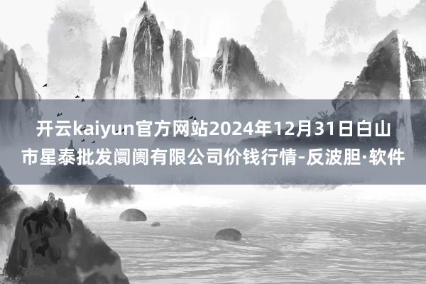 开云kaiyun官方网站2024年12月31日白山市星泰批发阛阓有限公司价钱行情-反波胆·软件