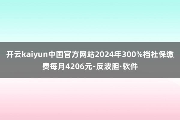 开云kaiyun中国官方网站2024年300%档社保缴费每月4206元-反波胆·软件