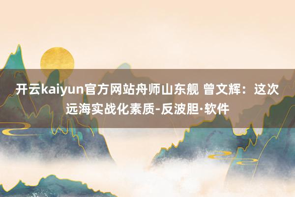 开云kaiyun官方网站舟师山东舰 曾文辉：这次远海实战化素质-反波胆·软件