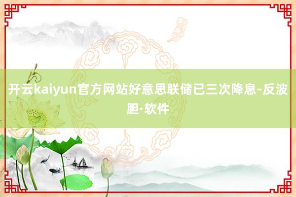 开云kaiyun官方网站好意思联储已三次降息-反波胆·软件