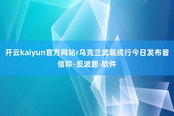 开云kaiyun官方网站r乌克兰武装戎行今日发布音信称-反波胆·软件