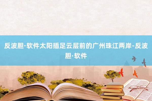反波胆·软件太阳插足云层前的广州珠江两岸-反波胆·软件