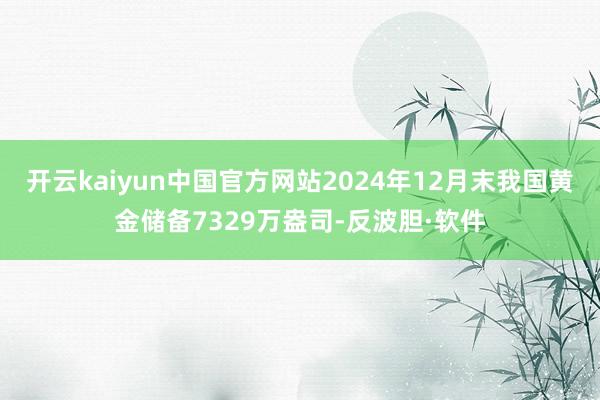 开云kaiyun中国官方网站2024年12月末我国黄金储备7329万盎司-反波胆·软件