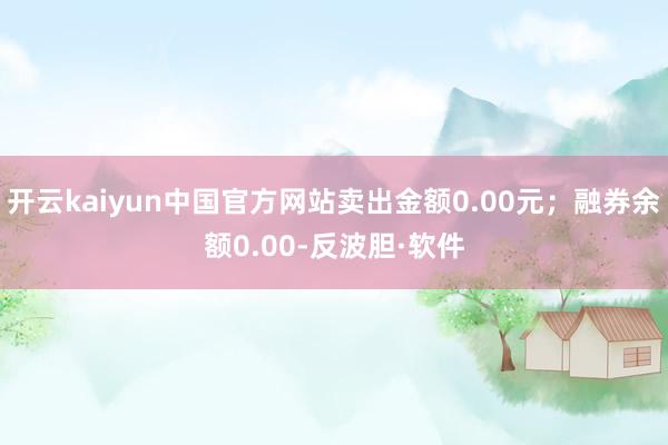 开云kaiyun中国官方网站卖出金额0.00元；融券余额0.00-反波胆·软件