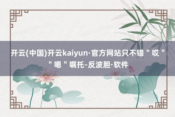 开云(中国)开云kaiyun·官方网站只不错＂哎＂＂嗯＂嘱托-反波胆·软件