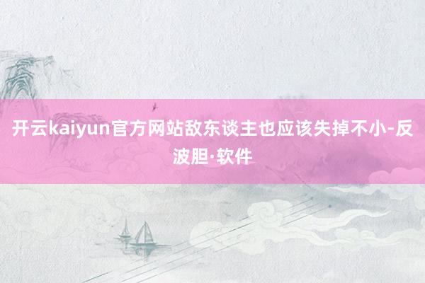 开云kaiyun官方网站敌东谈主也应该失掉不小-反波胆·软件