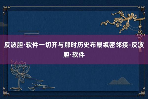 反波胆·软件一切齐与那时历史布景缜密邻接-反波胆·软件