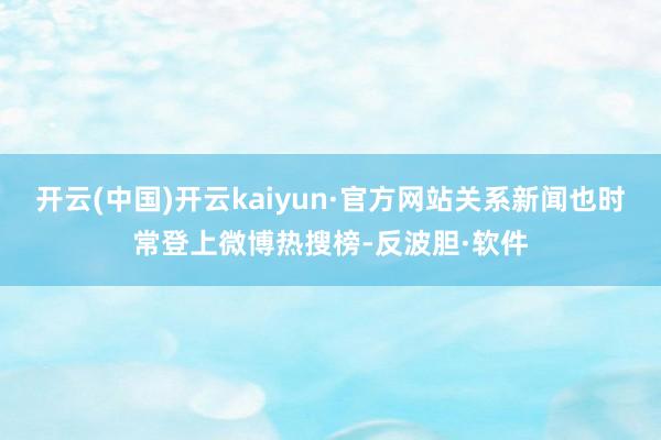 开云(中国)开云kaiyun·官方网站关系新闻也时常登上微博热搜榜-反波胆·软件