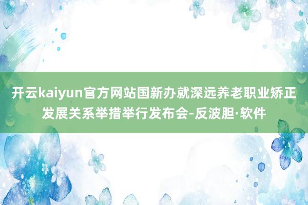 开云kaiyun官方网站国新办就深远养老职业矫正发展关系举措举行发布会-反波胆·软件