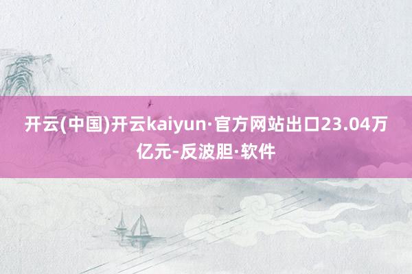 开云(中国)开云kaiyun·官方网站出口23.04万亿元-反波胆·软件