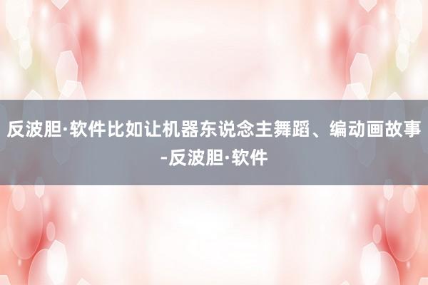 反波胆·软件比如让机器东说念主舞蹈、编动画故事-反波胆·软件