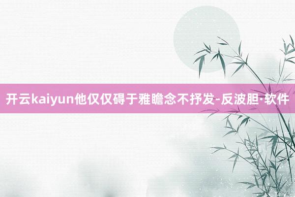 开云kaiyun他仅仅碍于雅瞻念不抒发-反波胆·软件