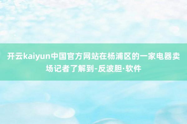 开云kaiyun中国官方网站在杨浦区的一家电器卖场记者了解到-反波胆·软件