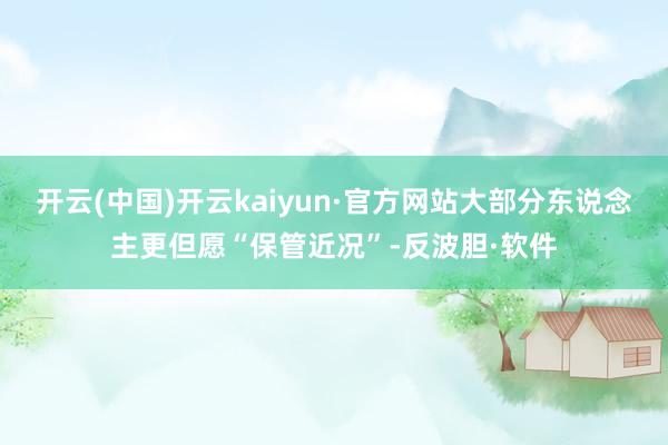 开云(中国)开云kaiyun·官方网站大部分东说念主更但愿“保管近况”-反波胆·软件