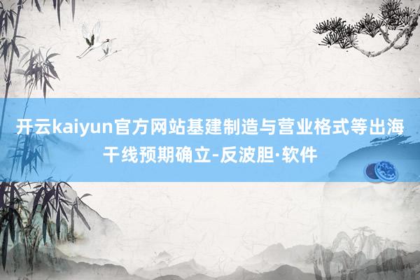 开云kaiyun官方网站基建制造与营业格式等出海干线预期确立-反波胆·软件