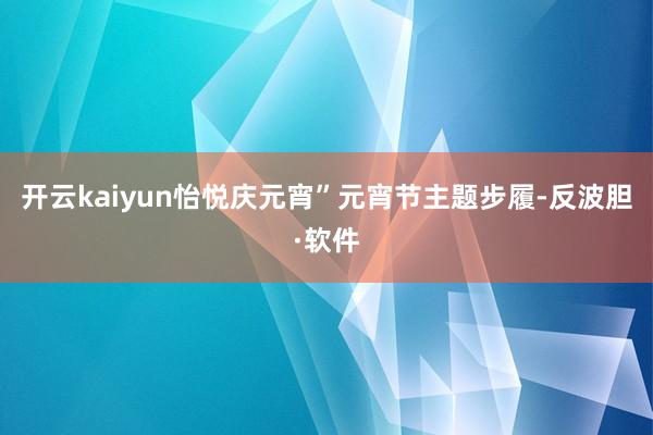 开云kaiyun怡悦庆元宵”元宵节主题步履-反波胆·软件
