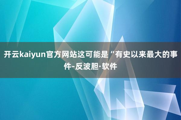 开云kaiyun官方网站这可能是“有史以来最大的事件-反波胆·软件