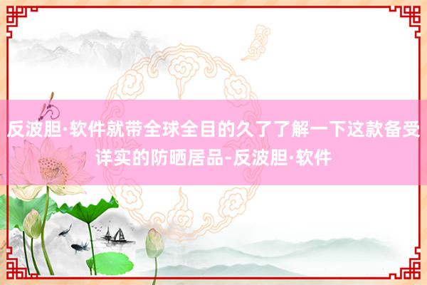 反波胆·软件就带全球全目的久了了解一下这款备受详实的防晒居品-反波胆·软件