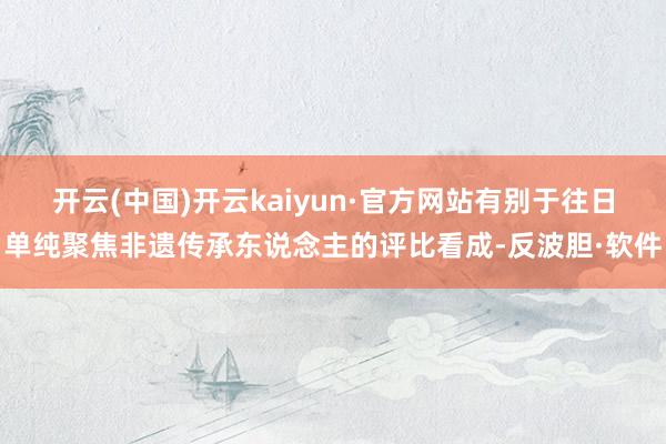 开云(中国)开云kaiyun·官方网站有别于往日单纯聚焦非遗传承东说念主的评比看成-反波胆·软件