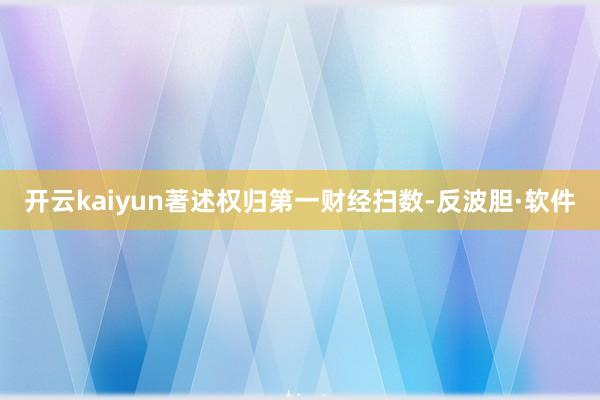 开云kaiyun著述权归第一财经扫数-反波胆·软件