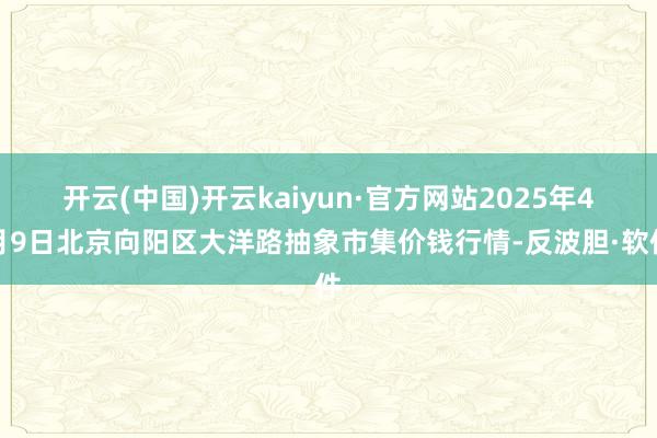 开云(中国)开云kaiyun·官方网站2025年4月9日北京向阳区大洋路抽象市集价钱行情-反波胆·软件