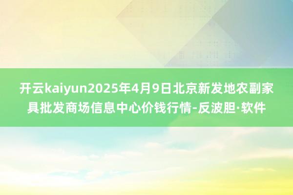 开云kaiyun2025年4月9日北京新发地农副家具批发商场信息中心价钱行情-反波胆·软件