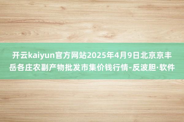开云kaiyun官方网站2025年4月9日北京京丰岳各庄农副产物批发市集价钱行情-反波胆·软件