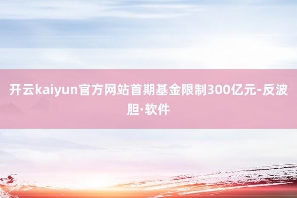 开云kaiyun官方网站首期基金限制300亿元-反波胆·软件