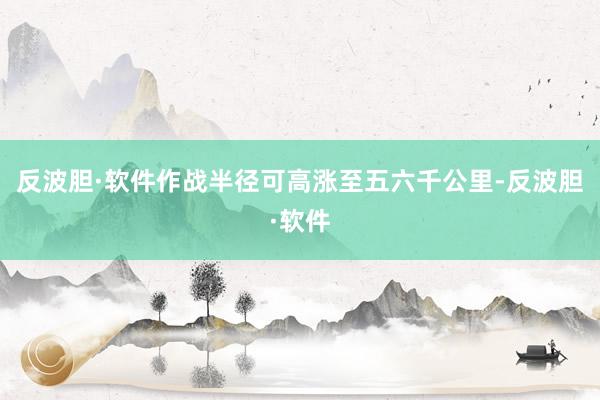 反波胆·软件作战半径可高涨至五六千公里-反波胆·软件