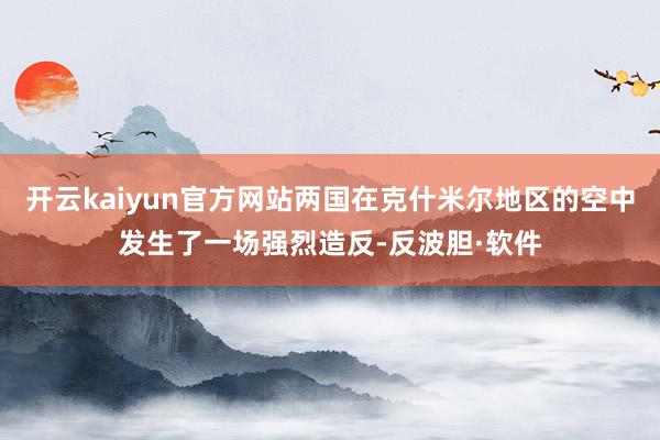 开云kaiyun官方网站两国在克什米尔地区的空中发生了一场强烈造反-反波胆·软件