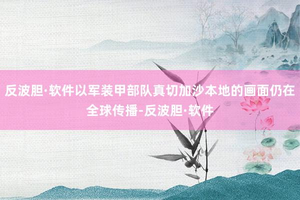 反波胆·软件以军装甲部队真切加沙本地的画面仍在全球传播-反波胆·软件