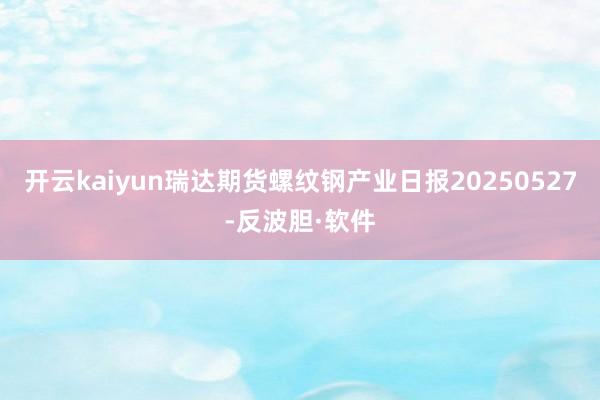 开云kaiyun瑞达期货螺纹钢产业日报20250527-反波胆·软件