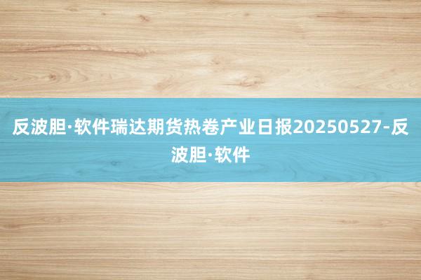 反波胆·软件瑞达期货热卷产业日报20250527-反波胆·软件