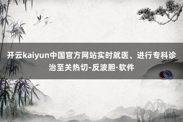 开云kaiyun中国官方网站实时就医、进行专科诊治至关热切-反波胆·软件