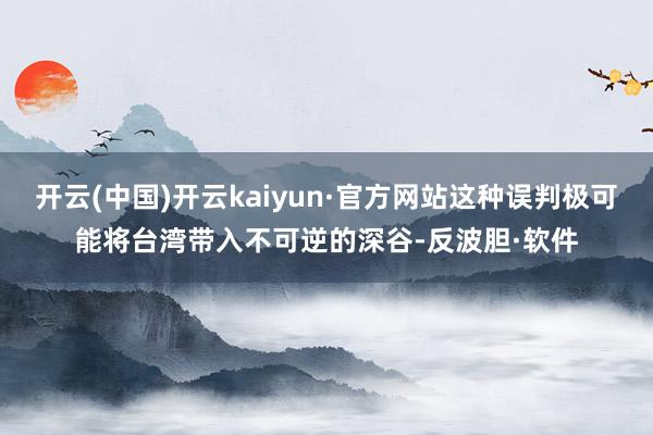 开云(中国)开云kaiyun·官方网站这种误判极可能将台湾带入不可逆的深谷-反波胆·软件