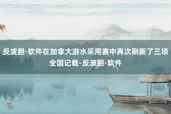 反波胆·软件在加拿大游水采用赛中再次刷新了三项全国记载-反波胆·软件