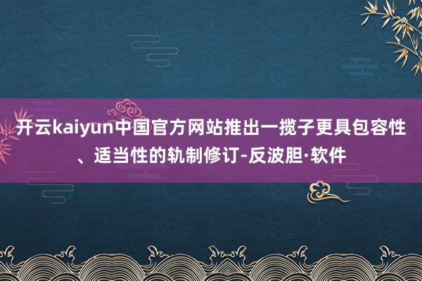 开云kaiyun中国官方网站推出一揽子更具包容性、适当性的轨制修订-反波胆·软件