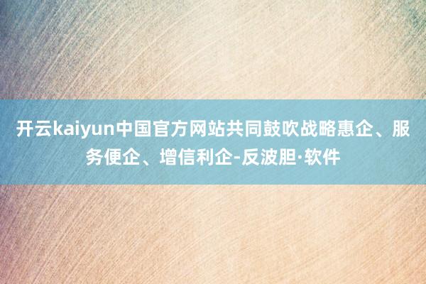 开云kaiyun中国官方网站共同鼓吹战略惠企、服务便企、增信利企-反波胆·软件