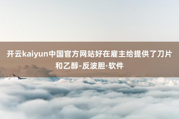 开云kaiyun中国官方网站好在雇主给提供了刀片和乙醇-反波胆·软件