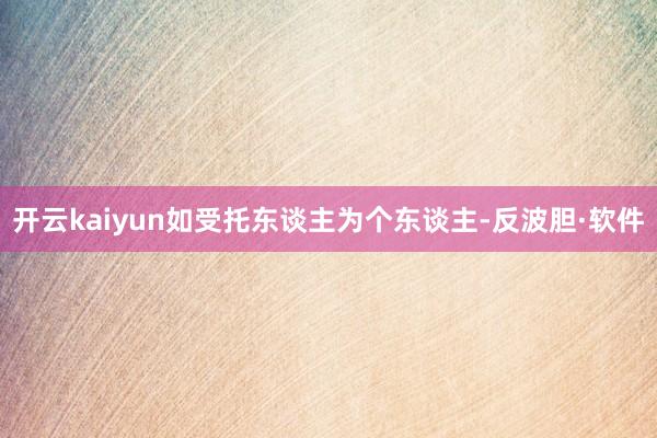 开云kaiyun如受托东谈主为个东谈主-反波胆·软件