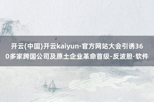 开云(中国)开云kaiyun·官方网站大会引诱360多家跨国公司及原土企业革命首级-反波胆·软件