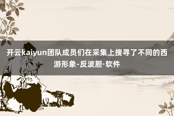 开云kaiyun团队成员们在采集上搜寻了不同的西游形象-反波胆·软件