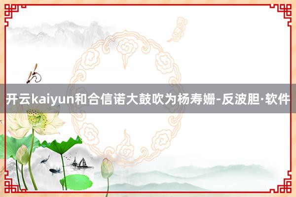 开云kaiyun和合信诺大鼓吹为杨寿姗-反波胆·软件