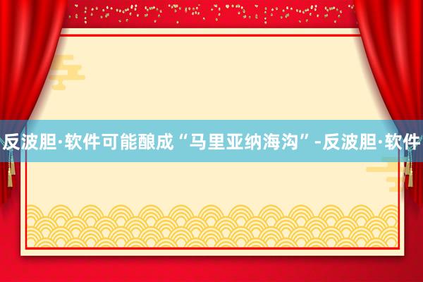 反波胆·软件可能酿成“马里亚纳海沟”-反波胆·软件