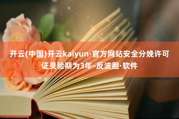 开云(中国)开云kaiyun·官方网站安全分娩许可证灵验期为3年-反波胆·软件