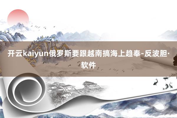 开云kaiyun俄罗斯要跟越南搞海上趋奉-反波胆·软件