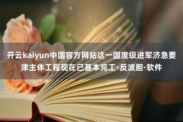 开云kaiyun中国官方网站这一国度级进军济急要津主体工程现在已基本完工-反波胆·软件