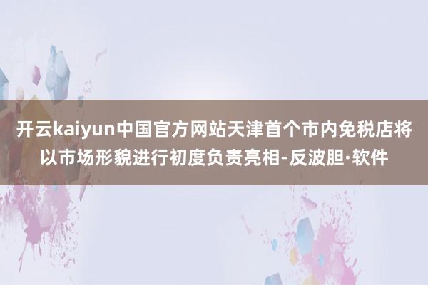开云kaiyun中国官方网站天津首个市内免税店将以市场形貌进行初度负责亮相-反波胆·软件